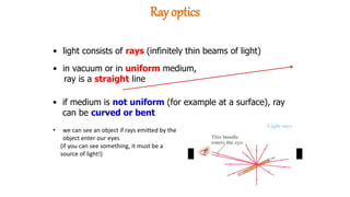 • light consists of rays (infinitely thin beams of light)
• in vacuum or in uniform medium,
ray is a straight line
• if medium is not uniform (for example at a surface), ray
can be curved or bent
• we can see an object if rays emitted by the
object enter our eyes
(if you can see something, it must be a
source of light!)
Ray optics
 