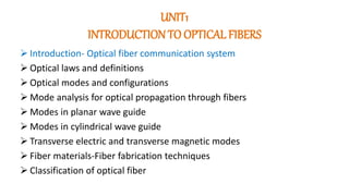 UNIT1
INTRODUCTION TO OPTICAL FIBERS
 Introduction- Optical fiber communication system
 Optical laws and definitions
 Optical modes and configurations
 Mode analysis for optical propagation through fibers
 Modes in planar wave guide
 Modes in cylindrical wave guide
 Transverse electric and transverse magnetic modes
 Fiber materials-Fiber fabrication techniques
 Classification of optical fiber
 