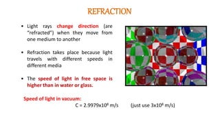 • Light rays change direction (are
“refracted”) when they move from
one medium to another
• Refraction takes place because light
travels with different speeds in
different media
• The speed of light in free space is
higher than in water or glass.
Speed of light in vacuum:
C = 2.9979x108 m/s (just use 3x108 m/s)
REFRACTION
 