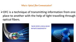 What is Optical fiber Communication?
OFC is a technique of transmitting information from one
place to another with the help of light travelling through
optical fibers.
“NEAR ZERO LOSS & NEAR
INFINITE BANDWIDTH”
 