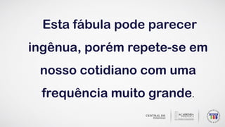 Esta fábula pode parecer
ingênua, porém repete-se em
nosso cotidiano com uma
frequência muito grande.
 