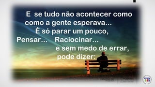 E se tudo não acontecer como
como a gente esperava...
É só parar um pouco,
Pensar... Raciocinar...
e sem medo de errar,
pode dizer:
 