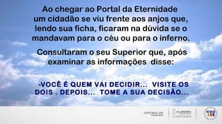 Ao chegar ao Portal da Eternidade
um cidadão se viu frente aos anjos que,
lendo sua ficha, ficaram na dúvida se o
mandavam para o céu ou para o inferno.
Consultaram o seu Superior que, após
examinar as informações disse:
-VOCÊ É QUEM VAI DECIDIR... VISITE OS
DOIS . DEPOIS... TOME A SUA DECISÃO...
 