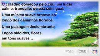 O cidadão começou pelo céu: um lugar
calmo, tranquilo, de paz sem igual.
Uma música suave brotava ao
longo dos caminhos floridos.
Uma paisagem deslumbrante.
Lagos plácidos, flores
em tons suaves...
 