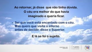 Ao retornar, já disse que não tinha dúvida.
O céu era melhor do que havia
imaginado e queria ficar.
- Sei que você está encantado com o céu.
Mas quero que visite o inferno
antes de decidir, disse o Superior.
E lá se foi o sujeito.
 