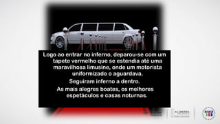 Logo ao entrar no inferno, deparou-se com um
tapete vermelho que se estendia até uma
maravilhosa limusine, onde um motorista
uniformizado o aguardava.
Seguiram inferno a dentro.
As mais alegres boates, os melhores
espetáculos e casas noturnas.
 