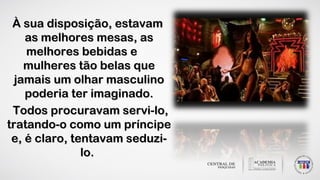 À sua disposição, estavamÀ sua disposição, estavam
as melhores mesas, asas melhores mesas, as
melhores bebidas emelhores bebidas e
mulheres tão belas quemulheres tão belas que
jamais um olhar masculinojamais um olhar masculino
poderia ter imaginado.poderia ter imaginado.
Todos procuravam servi-lo,Todos procuravam servi-lo,
tratando-o como um príncipetratando-o como um príncipe
e, é claro, tentavam seduzi-e, é claro, tentavam seduzi-
lo.lo.
 