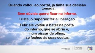 Quando voltou ao portal, já tinha sua decisão
tomada.
Sem dúvida quero ficar no inferno.
Triste, o Superior fez a liberação.
Feliz ele voltou a bater na porta
do inferno, que se abriu e,
num piscar de olhos,
se fechou às suas costas.
 