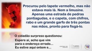 Espere aí, acho que vim
para o endereço errado...
Eu estive aqui ontem e...
O cidadão surpreso questionou:
Procurou pelo tapete vermelho, mas não
estava mais lá. Nem a limusine.
Apenas uma estrada de pedras
pontiagudas, e o capeta, com chifres,
rabo e um grande garfo de três pontas
nas mãos, pronto para fisgá-lo.
 