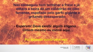 Não conseguiu nem terminar a frase e já
estava a beira de um caldeirão de óleo
fervente, espetado pelo garfo gigante e
gritando desesperado:
- Esperem! Deve existir algum engano...
Ontem mesmo eu estive aqui...
Foi quando ouviu uma voz:
 