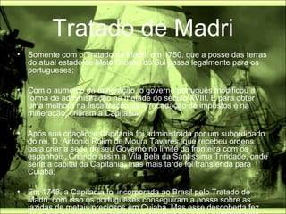 Tratado de Madri
•   Somente com o Tratado de Madri, em 1750, que a posse das terras
    do atual estado de Mato Grosso do Sul passa legalmente para os
    portugueses;

•   Com o aumento da mineração, o governo português modificou a
    forma de administração na metade do século XVIII. E para obter
    uma melhora na fiscalização da arrecadação de impostos e na
    mineração, criaram a Capitania;

•   Após sua criação, a Capitania foi administrada por um subordinado
    do rei, D. Antonio Rolim de Moura Tavares, que recebeu ordens
    para criar a sede de seu Governo no limite da fronteira com os
    espanhois. Criando assim a Vila Bela da Santíssima Trindade, onde
    seria a capital da Capitania, mas mais tarde foi transferida para
    Cuiabá;

•   Em 1748, a Capitania foi incorporada ao Brasil pelo Tratado de
    Madri, com isso os portugueses conseguiram a posse sobre as
    jazidas de metais preciosos em Cuiaba. Mas esse descoberta fez
 