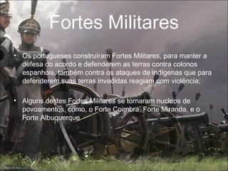 Fortes Militares
• Os portugueses construíram Fortes Militares, para manter a
  defesa do acordo e defenderem as terras contra colonos
  espanhois, também contra os ataques de indígenas que para
  defenderem suas terras invadidas reagiam com violência;

• Alguns destes Fortes Militares se tornaram nucleos de
  povoamentos, como, o Forte Coimbra, Forte Miranda, e o
  Forte Albuquerque ;
 