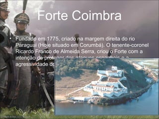 Forte Coimbra
• Fundado em 1775, criado na margem direita do rio
  Paraguai (Hoje situado em Corumbá). O tenente-coronel
  Ricardo Franco de Almeida Serra, criou o Forte com a
  intenção de proteger dos ataques espanhois e a
  agressividade dos índios Guaicuru e Paiaguá;
 