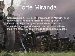 Forte Miranda
• Construído em 1778, deu origem a cidade de Miranda, foi ao
  redor desse Forte que se estabeleceram os primeiros
  moradores. Segundo alguns historiadores , cerca de
  cinquenta pessoas(maioria composta por índios nativos)
  moravam nesse vilarejo em casas de pau a pique e adobe.
 