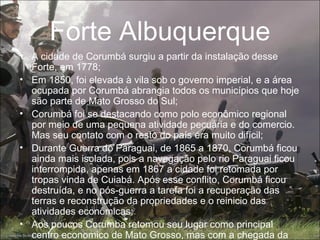 Forte Albuquerque
• A cidade de Corumbá surgiu a partir da instalação desse
  Forte, em 1778;
• Em 1850, foi elevada à vila sob o governo imperial, e a área
  ocupada por Corumbá abrangia todos os municípios que hoje
  são parte de Mato Grosso do Sul;
• Corumbá foi se destacando como polo econômico regional
  por meio de uma pequena atividade pecuária e do comercio.
  Mas seu contato com o resto do país era muito difícil;
• Durante Guerra do Paraguai, de 1865 a 1870, Corumbá ficou
  ainda mais isolada, pois a navegação pelo rio Paraguai ficou
  interrompida, apenas em 1867 a cidade foi retomada por
  tropas vinda de Cuiabá. Após esse conflito, Corumbá ficou
  destruída, e no pós-guerra a tarefa foi a recuperação das
  terras e reconstrução da propriedades e o reinicio das
  atividades econômicas;
• Aos poucos Corumba retomou seu lugar como principal
  centro economico de Mato Grosso, mas com a chegada da
 