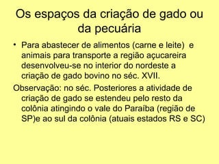 Os espaços da criação de gado ou
          da pecuária
• Para abastecer de alimentos (carne e leite) e
  animais para transporte a região açucareira
  desenvolveu-se no interior do nordeste a
  criação de gado bovino no séc. XVII.
Observação: no séc. Posteriores a atividade de
  criação de gado se estendeu pelo resto da
  colônia atingindo o vale do Paraíba (região de
  SP)e ao sul da colônia (atuais estados RS e SC)
 