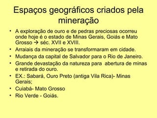 Espaços geográficos criados pela
           mineração
• A exploração de ouro e de pedras preciosas ocorreu
  onde hoje é o estado de Minas Gerais, Goiás e Mato
  Grosso  séc. XVII e XVIII.
• Arraiais da mineração se transformaram em cidade.
• Mudança da capital de Salvador para o Rio de Janeiro.
• Grande devastação da natureza para abertura de minas
  e retirada do ouro.
• EX.: Sabará, Ouro Preto (antiga Vila Rica)- Minas
  Gerais;
• Cuiabá- Mato Grosso
• Rio Verde - Goiás.
 