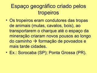 Espaço geográfico criado pelos
            tropeiros
• Os tropeiros eram condutores das tropas
  de animais (mulas, cavalos, bois), ao
  transportarem o charque até o espaço da
  mineração criaram novos pousos ao longo
  do caminho  formação de povoados e
  mais tarde cidades.
• Ex.: Sorocaba (SP); Ponta Grossa (PR).
 