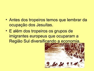 • Antes dos tropeiros temos que lembrar da
  ocupação dos Jesuítas.
• E além dos tropeiros os grupos de
  imigrantes europeus que ocuparam a
  Região Sul diversificando a economia.
 