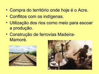 • Compra do território onde hoje é o Acre.
• Conflitos com os indígenas.
• Utilização dos rios como meio para escoar
  a produção.
• Construção de ferrovias Madeira-
  Mamoré.
 