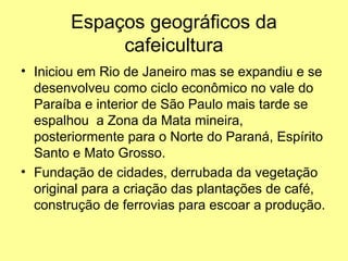Espaços geográficos da
             cafeicultura
• Iniciou em Rio de Janeiro mas se expandiu e se
  desenvolveu como ciclo econômico no vale do
  Paraíba e interior de São Paulo mais tarde se
  espalhou a Zona da Mata mineira,
  posteriormente para o Norte do Paraná, Espírito
  Santo e Mato Grosso.
• Fundação de cidades, derrubada da vegetação
  original para a criação das plantações de café,
  construção de ferrovias para escoar a produção.
 
