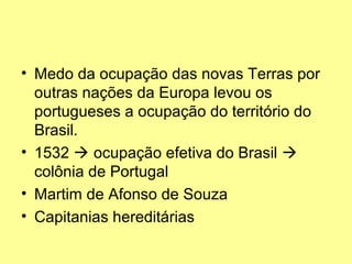 • Medo da ocupação das novas Terras por
  outras nações da Europa levou os
  portugueses a ocupação do território do
  Brasil.
• 1532  ocupação efetiva do Brasil 
  colônia de Portugal
• Martim de Afonso de Souza
• Capitanias hereditárias
 