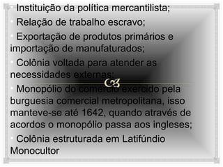 • Instituição da política mercantilista;
• Relação de trabalho escravo;
• Exportação de produtos primários e
importação de manufaturados;
• Colônia voltada para atender as
necessidades externas;
• Monopólio do comércio exercido pela
burguesia comercial metropolitana, isso
manteve-se até 1642, quando através de
acordos o monopólio passa aos ingleses;
• Colônia estruturada em Latifúndio
Monocultor

 