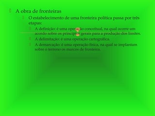  A obra de fronteiras


O estabelecimento de uma fronteira política passa por três
etapas:




A definição: é uma operação conceitual, na qual ocorre um
acordo sobre os princípios gerais para a produção dos limites.
A delimitação: é uma operação cartográfica.
A demarcação: é uma operação física, na qual se implantam
sobre o terreno os marcos de fronteira.



 