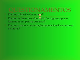 


QUESTIONAMENTOS
Por que o Brasil é tão grande?

Por que as áreas de colonização Portuguesa apenas

formaram um país na América?
 Por que a maior concentração populacional encontra-se
no litoral?

 
