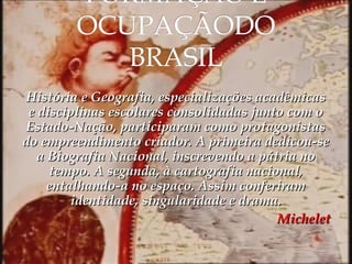 História e Geografia, especializações acadêmicas
e disciplinas escolares consolidadas junto com o
Estado-Nação, participaram como protagonistas
do empreendimento criador. A primeira dedicou-se
a Biografia Nacional, inscrevendo a pátria no
tempo. A segunda, à cartografia nacional,
entalhando-a no espaço. Assim conferiram
identidade, singularidade e drama.
Michelet

 