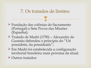 7. Os tratados de limites:


 Fundação das colônias do Sacramento
(Portugal) e Sete Povos das Missões
(Espanha);
 Tratado de Madri (1750) – Alexandre de
Gusmão defendeu o princípio do “Uti
possidetis, ita possideatis”;
 Em Madri foi estabelecida a configuração
territorial brasileira mais próxima da atual;
 Outros tratados:

 