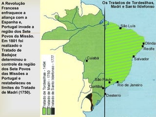 A Revolução
Francesa
enfraquece a
aliança com a
Espanha e,
Portugal invade a
região dos Sete
Povos da Missão.
Em 1801 foi
realizado o
Tratado de
Badajoz
determinou o
controle da região
dos Sete Povos
das Missões a
Portugal e
restabeleceu os
limites do Tratado
de Madri (1750).



 