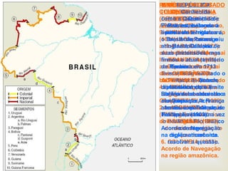 PERÍODO (DELIMITADO
8. GUIANA INGLESA
IMPÉRIO
REPÚBLICA
COLONIAL DE 55%).
(1904): Conhecida
CERCA
2.b. ARGENTINA
(DELIMITADO (1826):
como a Questão do
1. URUGUAI
(1890): Questão de
APENAS 17%).
Pirara, no rio Jaguarão,
limite estabeleceu o
Palmas, evitando a
9. perda de territórios a
limite com a Inglaterra,
estabelecido no acordo
SURINAME
(1661): Acordo com e
o Brasil Cisplatina.
oestenão Paraná
da do conseguiu
a Holanda, Catarina.de
atingir a totalidade
3. PARAGUAI(1870):
Santa
estabelecendo os mas
suas pretensões,
Acordo com o Paraguai
10. GUIANA
limites o atual território
firmou
estabelecido após a
FRANCESA(1900):
acompanhando o
deGuerra doem 1713
Roraima. Paraguai
Embora
divisor(1864-1870).
4.e. QUESTÃO DO
tivesse sido realizado o
de águas da
bacia Amazônica.
ACRE (1903): Acordo
5. PERU (1874): Acordo
Tratado de Utrech,
4.d. de Navegaçãoa
diplomático com limite
estabelecendo o na
BOLÍVIA (1750):
Região estabelecendo a
Bolívia doamazônica.
deregião
fronteira natural no
Guaporé. do Acre
conquista
rioVENEZUELA (1859):
7. Oiapoque, a França
2.a. ARGENTINA seus
através comNavegação
Acordo expandir
tentou de Tratado de
(1750): Limite com vez
Petrópolismais uma
limites e, (1903).
na região amazônica.
oo 4.c. BOLÍVIA(1907):
6. COLOMBIA (1867):
rio Uruguai. Branco
Barão do Rio
Acordo deda região do
domínio Navegação
conseguiu
na diplomaticamente
região amazônica.
pantanal.
6. COLOMBIA (1853):
resolver a questão.
Acordo de Navegação
na região amazônica.

 