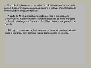 • Já a colonização no sul, chamadas de colonização moderna a partir
do séc. XIX por imigrantes alemães, italiana e eslava, onde foi baseada
no minifúndio de trabalho familiar.
A partir de 1940, a marcha do oeste, provoca a ocupação do
Centro-Oeste, inicialmente favorecida pela Estrada de Ferro Noroeste
do Brasil, que chega até Corumbá. Em 1960, ocorre a inauguração de
Brasília.
Até hoje nossa colonização é irregular, pois a maioria da população
ainda é litorânea, com grandes vazios demográficos no interior.

 