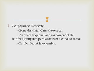 
 Ocupação do Nordeste
- Zona da Mata: Cana-de-Açúcar;
- Agreste: Pequena lavoura comercial de
horifrutigranjeiros para abastecer a zona da mata;
- Sertão: Pecuária extensiva;

 