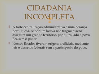 CIDADANIA
INCOMPLETA

 A forte centralização administrativa é uma herança
portuguesa, se por um lado a não fragmentação
assegura um grande território, por outro lado o povo
fica sem o poder.
 Nossos Estados tiveram origens artificiais, mediante
leis e decretos federais sem a participação do povo.

 