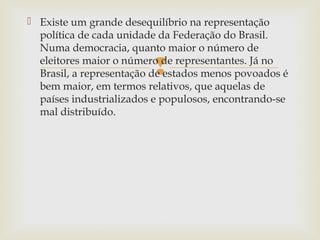  Existe um grande desequilíbrio na representação
política de cada unidade da Federação do Brasil.
Numa democracia, quanto maior o número de
eleitores maior o número de representantes. Já no
Brasil, a representação de estados menos povoados é
bem maior, em termos relativos, que aquelas de
países industrializados e populosos, encontrando-se
mal distribuído.



 