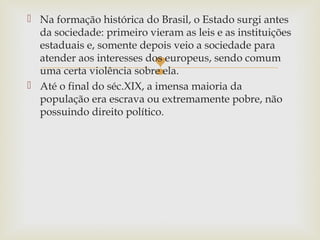  Na formação histórica do Brasil, o Estado surgi antes
da sociedade: primeiro vieram as leis e as instituições
estaduais e, somente depois veio a sociedade para
atender aos interesses dos europeus, sendo comum
uma certa violência sobre ela.
 Até o final do séc.XIX, a imensa maioria da
população era escrava ou extremamente pobre, não
possuindo direito político.



 