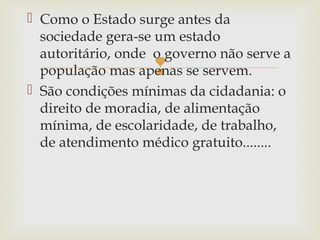  Como o Estado surge antes da
sociedade gera-se um estado
autoritário, onde o governo não serve a
população mas apenas se servem.
 São condições mínimas da cidadania: o
direito de moradia, de alimentação
mínima, de escolaridade, de trabalho,
de atendimento médico gratuito........



 