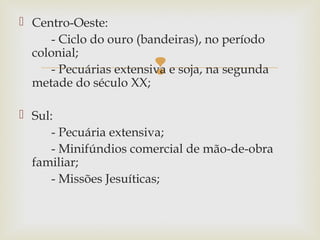  Centro-Oeste:
- Ciclo do ouro (bandeiras), no período
colonial;
- Pecuárias extensiva e soja, na segunda
metade do século XX;



 Sul:
- Pecuária extensiva;
- Minifúndios comercial de mão-de-obra
familiar;
- Missões Jesuíticas;

 