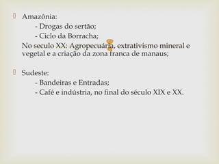  Amazônia:
- Drogas do sertão;
- Ciclo da Borracha;
No seculo XX: Agropecuária, extrativismo mineral e
vegetal e a criação da zona franca de manaus;



 Sudeste:
- Bandeiras e Entradas;
- Café e indústria, no final do século XIX e XX.

 