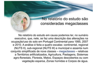 No relatório do estudo são
consideradas megaclasses
No relatório do estudo em causa podemos ler, no sumário
executivo, que, nele, se faz uma descrição das alterações na
ocupação/uso do solo em Portugal Continental para 1995, 2007
e 2010. A análise é feita a quatro escalas: continental, regional
(NUTS II), sub-regional (NUTS III) e municipal e assenta num
conjunto simplificado de nove classes – megaclasses – relativas
a Territórios artificializados, Agricultura, Pastagens, Sistemas
agro-florestais, Floresta, Matos, Espaços descobertos ou com
vegetação esparsa, Zonas húmidas e Corpos de água.
 