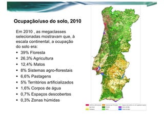 Ocupação/uso do solo, 2010
Em 2010 , as megaclasses
selecionadas mostravam que, à
escala continental, a ocupação
do solo era:
§ 39% Floresta
§ 26,3% Agricultura
§ 12,4% Matos
§ 8% Sistemas agro-florestais
§ 6,6% Pastagens
§ 5% Territórios artificializados
§ 1,6% Corpos de água
§ 0,7% Espaços descobertos
§ 0,3% Zonas húmidas
 