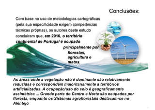 Conclusões:
Com base no uso de metodologias cartográficas
(pela sua especificidade exigem competências
técnicas próprias), os autores deste estudo
concluíram que, em 2010, o território
continental de Portugal é ocupado
principalmente por
florestas,
agricultura e
matos.
As áreas onde a vegetação não é dominante são relativamente
reduzidas e correspondem maioritariamente a territórios
artificializados. A ocupação/uso do solo é geograficamente
assimétrica ... Grande parte do Centro e Norte são ocupados por
floresta, enquanto os Sistemas agroflorestais destacam-se no
Alentejo
 