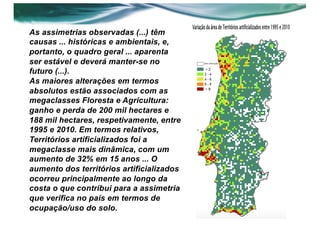 As assimetrias observadas (...) têm
causas ... históricas e ambientais, e,
portanto, o quadro geral ... aparenta
ser estável e deverá manter-se no
futuro (...).
As maiores alterações em termos
absolutos estão associados com as
megaclasses Floresta e Agricultura:
ganho e perda de 200 mil hectares e
188 mil hectares, respetivamente, entre
1995 e 2010. Em termos relativos,
Territórios artificializados foi a
megaclasse mais dinâmica, com um
aumento de 32% em 15 anos ... O
aumento dos territórios artificializados
ocorreu principalmente ao longo da
costa o que contribui para a assimetria
que verifica no país em termos de
ocupação/uso do solo.
 