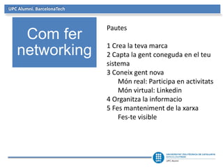 UPC Alumni. BarcelonaTech
Com fer
networking
Pautes
1 Crea la teva marca
2 Capta la gent coneguda en el teu
sistema
3 Coneix gent nova
Món real: Participa en activitats
Món virtual: Linkedin
4 Organitza la informacio
5 Fes manteniment de la xarxa
Fes-te visible
 