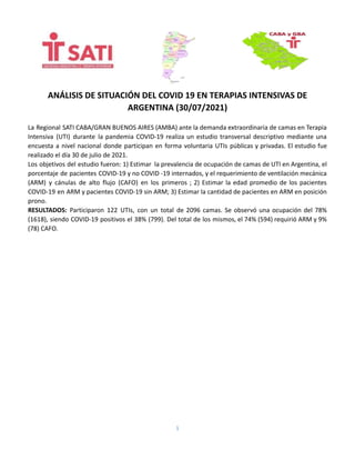 ANÁLISIS DE SITUACIÓN DEL COVID 19 EN TERAPIAS INTENSIVAS DE
ARGENTINA (30/07/2021)
La Regional SATI CABA/GRAN BUENOS AIRES (AMBA) ante la demanda extraordinaria de camas en Terapia
Intensiva (UTI) durante la pandemia COVID-19 realiza un estudio transversal descriptivo mediante una
encuesta a nivel nacional donde participan en forma voluntaria UTIs públicas y privadas. El estudio fue
realizado el día 30 de julio de 2021.
Los objetivos del estudio fueron: 1) Estimar la prevalencia de ocupación de camas de UTI en Argentina, el
porcentaje de pacientes COVID-19 y no COVID -19 internados, y el requerimiento de ventilación mecánica
(ARM) y cánulas de alto flujo (CAFO) en los primeros ; 2) Estimar la edad promedio de los pacientes
COVID-19 en ARM y pacientes COVID-19 sin ARM; 3) Estimar la cantidad de pacientes en ARM en posición
prono.
RESULTADOS: Participaron 122 UTIs, con un total de 2096 camas. Se observó una ocupación del 78%
(1618), siendo COVID-19 positivos el 38% (799). Del total de los mismos, el 74% (594) requirió ARM y 9%
(78) CAFO.
1
 