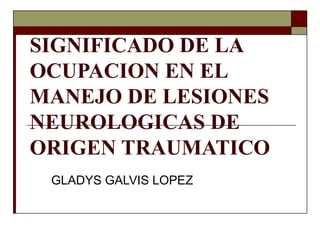 SIGNIFICADO DE LA
OCUPACION EN EL
MANEJO DE LESIONES
NEUROLOGICAS DE
ORIGEN TRAUMATICO
GLADYS GALVIS LOPEZ
 