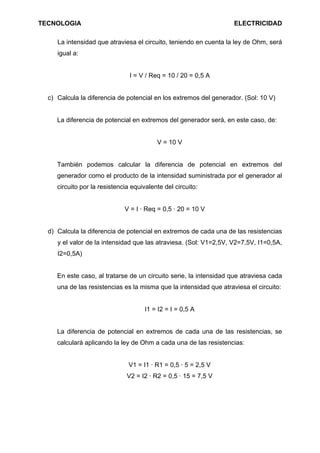 TECNOLOGIA ELECTRICIDAD
La intensidad que atraviesa el circuito, teniendo en cuenta la ley de Ohm, será
igual a:
I = V / Req = 10 / 20 = 0,5 A
c) Calcula la diferencia de potencial en los extremos del generador. (Sol: 10 V)
La diferencia de potencial en extremos del generador será, en este caso, de:
V = 10 V
También podemos calcular la diferencia de potencial en extremos del
generador como el producto de la intensidad suministrada por el generador al
circuito por la resistencia equivalente del circuito:
V = I · Req = 0,5 · 20 = 10 V
d) Calcula la diferencia de potencial en extremos de cada una de las resistencias
y el valor de la intensidad que las atraviesa. (Sol: V1=2,5V, V2=7,5V, I1=0,5A,
I2=0,5A)
En este caso, al tratarse de un circuito serie, la intensidad que atraviesa cada
una de las resistencias es la misma que la intensidad que atraviesa el circuito:
I1 = I2 = I = 0,5 A
La diferencia de potencial en extremos de cada una de las resistencias, se
calculará aplicando la ley de Ohm a cada una de las resistencias:
V1 = I1 · R1 = 0,5 · 5 = 2,5 V
V2 = I2 · R2 = 0,5 · 15 = 7,5 V
 