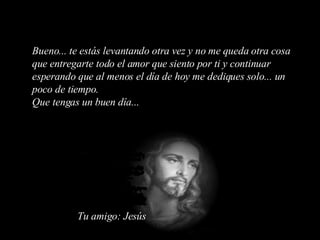 Bueno... te estás levantando otra vez y no me queda otra cosa que entregarte todo el amor que siento por ti y continuar esperando que al menos el día de hoy me dediques solo... un poco de tiempo. Que tengas un buen día... Tu amigo: Jesús 